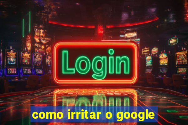 como irritar o google